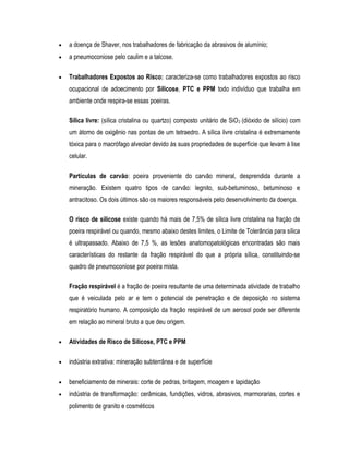 • a doença de Shaver, nos trabalhadores de fabricação da abrasivos de alumínio;
• a pneumoconiose pelo caulim e a talcose.
• Trabalhadores Expostos ao Risco: caracteriza-se como trabalhadores expostos ao risco
ocupacional de adoecimento por Silicose, PTC e PPM todo indivíduo que trabalha em
ambiente onde respira-se essas poeiras.
Sílica livre: (sílica cristalina ou quartzo) composto unitário de SiO2 (dióxido de silício) com
um átomo de oxigênio nas pontas de um tetraedro. A sílica livre cristalina é extremamente
tóxica para o macrófago alveolar devido às suas propriedades de superfície que levam à lise
celular.
Partículas de carvão: poeira proveniente do carvão mineral, desprendida durante a
mineração. Existem quatro tipos de carvão: legnito, sub-betuminoso, betuminoso e
antracitoso. Os dois últimos são os maiores responsáveis pelo desenvolvimento da doença.
O risco de silicose existe quando há mais de 7,5% de sílica livre cristalina na fração de
poeira respirável ou quando, mesmo abaixo destes limites, o Limite de Tolerância para sílica
é ultrapassado. Abaixo de 7,5 %, as lesões anatomopatológicas encontradas são mais
características do restante da fração respirável do que a própria sílica, constituindo-se
quadro de pneumoconiose por poeira mista.
Fração respirável é a fração de poeira resultante de uma determinada atividade de trabalho
que é veiculada pelo ar e tem o potencial de penetração e de deposição no sistema
respiratório humano. A composição da fração respirável de um aerosol pode ser diferente
em relação ao mineral bruto a que deu origem.
• Atividades de Risco de Silicose, PTC e PPM
• indústria extrativa: mineração subterrânea e de superfície
• beneficiamento de minerais: corte de pedras, britagem, moagem e lapidação
• indústria de transformação: cerâmicas, fundições, vidros, abrasivos, marmorarias, cortes e
polimento de granito e cosméticos
 