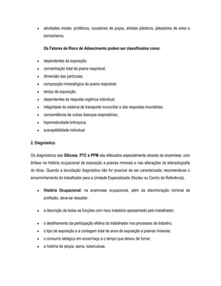 • atividades mistas: protéticos, cavadores de poços, artistas plásticos, jateadores de areia e
borracheiros.
Os Fatores de Risco de Adoecimento podem ser classificados como:
• dependentes da exposição;
• concentração total de poeira respirável;
• dimensão das partículas;
• composição mineralógica da poeira respirável;
• tempo de exposição;
• dependentes da resposta orgânica individual;
• integridade do sistema de transporte mucociliar e das respostas imunitárias;
• concomitância de outras doenças respiratórias;
• hiperreatividade brônquica;
• susceptibilidade individual
2. Diagnóstico
Os diagnósticos das Silicose, PTC e PPM são efetuados especialmente através da anamnese, com
ênfase na história ocupacional de exposição a poeiras minerais e nas alterações da teleradiografia
do tórax. Quando a elucidação diagnóstica não for possível de ser caracterizada, recomenda-se o
encaminhamento do trabalhador para a Unidade Especializada (Núcleo ou Centro de Referência).
• História Ocupacional: na anamnese ocupacional, além da discriminação nominal da
profissão, deve-se ressaltar:
• a descrição de todas as funções com risco inalatório apresentado pelo trabalhador;
• o detalhamento da participação efetiva do trabalhador nos processos de trabalho;
• o tipo de exposição e a contagem total de anos de exposição a poeiras minerais;
• o consumo tabágico em anos/maço e o tempo que deixou de fumar;
• a história de atopia, asma, tuberculose.
 