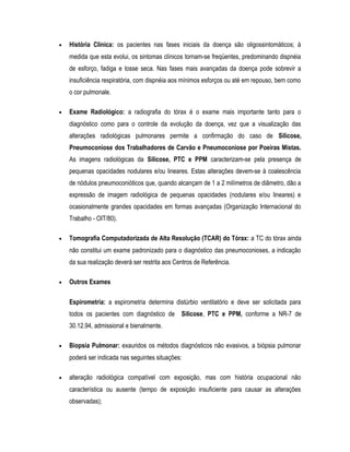 • História Clínica: os pacientes nas fases iniciais da doença são oligossintomáticos; à
medida que esta evolui, os sintomas clínicos tornam-se freqüentes, predominando dispnéia
de esforço, fadiga e tosse seca. Nas fases mais avançadas da doença pode sobrevir a
insuficiência respiratória, com dispnéia aos mínimos esforços ou até em repouso, bem como
o cor pulmonale.
• Exame Radiológico: a radiografia do tórax é o exame mais importante tanto para o
diagnóstico como para o controle da evolução da doença, vez que a visualização das
alterações radiológicas pulmonares permite a confirmação do caso de Silicose,
Pneumoconiose dos Trabalhadores de Carvão e Pneumoconiose por Poeiras Mistas.
As imagens radiológicas da Silicose, PTC e PPM caracterizam-se pela presença de
pequenas opacidades nodulares e/ou lineares. Estas alterações devem-se à coalescência
de nódulos pneumoconióticos que, quando alcançam de 1 a 2 milímetros de diâmetro, dão a
expressão de imagem radiológica de pequenas opacidades (nodulares e/ou lineares) e
ocasionalmente grandes opacidades em formas avançadas (Organização Internacional do
Trabalho - OIT/80).
• Tomografia Computadorizada de Alta Resolução (TCAR) do Tórax: a TC do tórax ainda
não constitui um exame padronizado para o diagnóstico das pneumoconioses, a indicação
da sua realização deverá ser restrita aos Centros de Referência.
• Outros Exames
Espirometria: a espirometria determina distúrbio ventilatório e deve ser solicitada para
todos os pacientes com diagnóstico de Silicose, PTC e PPM, conforme a NR-7 de
30.12.94, admissional e bienalmente.
• Biopsia Pulmonar: exauridos os métodos diagnósticos não evasivos, a biópsia pulmonar
poderá ser indicada nas seguintes situações:
• alteração radiológica compatível com exposição, mas com história ocupacional não
característica ou ausente (tempo de exposição insuficiente para causar as alterações
observadas);
 