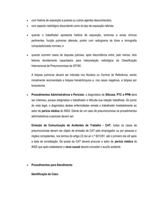 • com história de exposição a poeiras ou outros agentes desconhecidos;
• com aspecto radiológico discordante como do tipo de exposição referida.
• quando o trabalhador apresenta história de exposição, sintomas e sinais clínicos
pertinentes, função pulmonar alterada, porém com radiograma de tórax e tomografia
computadorizada normais; e
• quando ocorrem casos de disputas judiciais, após discordância entre, pelo menos, dois
leitores devidamente capacitados para interpretação radiológica da Classificação
Internacional de Pneumoconiose da OIT/80.
A biópsia pulmonar deverá ser indicada nos Núcleos ou Centros de Referência, sendo
inicialmente recomendada a biópsia transbrônquica e, nos casos negativos, a biópsia por
toracotomia.
• Procedimentos Administrativos e Periciais: o diagnóstico de Silicose, PTC e PPM deve
ser criterioso, porque estigmatiza o trabalhador e dificulta sua relação trabalhista. Do ponto
de vista legal, o diagnóstico destas enfermidades remete o trabalhador imediatamente ao
setor de perícia médica do INSS. Diante de um caso de pneumoconiose os procedimentos
administrativos e periciais devem ser:
Emissão da Comunicação de Acidentes de Trabalho - CAT: todos os casos de
pneumoconiose devem ser objeto de emissão de CAT pelo empregador ou por pessoas e
órgãos competentes, nos termos do artigo 22 da Lei n.º 8213/91, até o primeiro dia útil após
a data da constatação. De posse da CAT deverá procurar o setor de perícia médica do
INSS que após estabelecer o nexo causal deverá conceder o auxílio acidente.
• Procedimentos para Atendimento
Identificação do Caso:
 