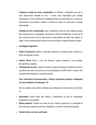 Unidades de Saúde de menor complexidade: ao identificar o trabalhador que tem ou
tenha desenvolvido atividade de risco, o mesmo será encaminhado para Unidade
Especializada. A Ficha Individual de Investigação deverá ser preenchida com o máximo de
informações de que dispõe a unidade e remetida por malote ou correio para a Unidade
Especializada.
Unidades de maior complexidade: caso o trabalhador oriundo de outra unidade de saúde
não compareça para a investigação, este Núcleo ou Centro de Referência, no prazo de 30
dias, convoca-lo-á por meio de carta-convite ou pelos agentes de saúde, caso existam na
região. O não comparecimento do mesmo será comunicado à unidade de saúde de origem.
• Investigação diagnóstica
• História Ocupacional: detalhar a anamnese valorizando a ocupação atual e anterior e o
tempo de exposição à poeira.
• História Clínica: definir o início dos sintomas, quando existentes, e sua evolução,
principalmente a dispnéia.
• Teleradiografia do tórax: realizar em todos os casos procedentes de ambiente de risco e
sua leitura deve estar de acordo com as recomendações da OIT/80. Este é o exame mais
importante para diagnóstico e controle da doença.
Caso confirmado de Pneumoconiose = História Ocupacional presente e Radiografia
do Tórax compatível com alteração ³ 1/0
Para as unidades onde existam condições para realização de outros exames, recomenda-
se:
• Espirometria: exame eficaz para realizar o estadiamento do grau de incapacidade
respiratória e a sua evolução.
• Biopsia pulmonar: indicada nos casos em que a história ocupacional e a radiografia do
tórax não sejam capazes de confirmar o diagnóstico, ou tenham resultados divergentes.
• Conduta frente a um Caso confirmado:
 