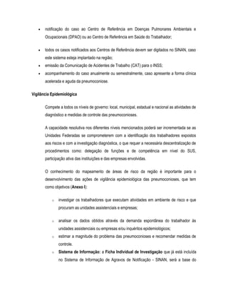 • notificação do caso ao Centro de Referência em Doenças Pulmonares Ambientais e
Ocupacionais (DPAO) ou ao Centro de Referência em Saúde do Trabalhador;
• todos os casos notificados aos Centros de Referência devem ser digitados no SINAN, caso
este sistema esteja implantado na região;
• emissão da Comunicação de Acidentes de Trabalho (CAT) para o INSS;
• acompanhamento do caso anualmente ou semestralmente, caso apresente a forma clínica
acelerada e aguda da pneumoconiose.
Vigilância Epidemiológica
Compete a todos os níveis de governo: local, municipal, estadual e nacional as atividades de
diagnóstico e medidas de controle das pneumoconioses.
A capacidade resolutiva nos diferentes níveis mencionados poderá ser incrementada se as
Unidades Federadas se comprometerem com a identificação dos trabalhadores expostos
aos riscos e com a investigação diagnóstica, o que requer a necessária descentralização de
procedimentos como: delegação de funções e de competência em nível do SUS,
participação ativa das instituições e das empresas envolvidas.
O conhecimento do mapeamento de áreas de risco da região é importante para o
desenvolvimento das ações de vigilância epidemiológica das pneumoconioses, que tem
como objetivos (Anexo I):
o investigar os trabalhadores que executam atividades em ambiente de risco e que
procuram as unidades assistenciais e empresas;
o analisar os dados obtidos através da demanda espontânea do trabalhador às
unidades assistenciais ou empresas e/ou inquéritos epidemiológicos;
o estimar a magnitude do problema das pneumoconioses e recomendar medidas de
controle.
o Sistema de Informação: a Ficha Individual de Investigação que já está incluída
no Sistema de Informação de Agravos de Notificação - SINAN, será a base do
 