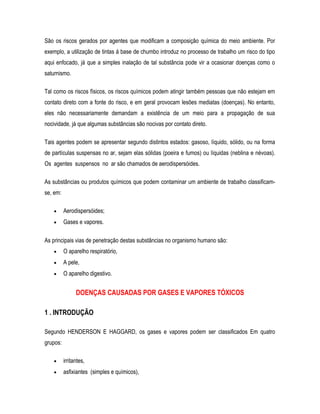 São os riscos gerados por agentes que modificam a composição química do meio ambiente. Por
exemplo, a utilização de tintas á base de chumbo introduz no processo de trabalho um risco do tipo
aqui enfocado, já que a simples inalação de tal substância pode vir a ocasionar doenças como o
saturnismo.
Tal como os riscos físicos, os riscos químicos podem atingir também pessoas que não estejam em
contato direto com a fonte do risco, e em geral provocam lesões mediatas (doenças). No entanto,
eles não necessariamente demandam a existência de um meio para a propagação de sua
nocividade, já que algumas substâncias são nocivas por contato direto.
Tais agentes podem se apresentar segundo distintos estados: gasoso, líquido, sólido, ou na forma
de partículas suspensas no ar, sejam elas sólidas (poeira e fumos) ou líquidas (neblina e névoas).
Os agentes suspensos no ar são chamados de aerodispersóides.
As substâncias ou produtos químicos que podem contaminar um ambiente de trabalho classificam-
se, em:
• Aerodispersóides;
• Gases e vapores.
As principais vias de penetração destas substâncias no organismo humano são:
• O aparelho respiratório,
• A pele,
• O aparelho digestivo.
DOENÇAS CAUSADAS POR GASES E VAPORES TÓXICOS
1 . INTRODUÇÃO
Segundo HENDERSON E HAGGARD, os gases e vapores podem ser classificados Em quatro
grupos:
• irritantes,
• asfixiantes (simples e químicos),
 