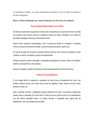 A exposição ao cádmio, em certas circunstâncias aumenta o risco de câncer de próstata e
do trato respiratório.
Riscos e Efeitos Originados por Agentes Químicos nos Processos de Soldagem
Pneumopatias Relacionadas com a Solda
As doenças pulmonares ocupacionais crônicas são conseqüências do acúmulo de fumos de solda
nos pulmões. Este acúmulo pode ser visualizado através de exame radiológico como áreas de
densidade radiológica maior que as do pulmão normal.
Alguns fumos ocasionam pneumopatias, como a pneumonia devida ao manganês, a bronquite
crônica ou pneumonia devida ao vanádio, a pneumonia grave devida ao cádmio, etc.
Os fumos de solda não costumam ocasionar fibrose pulmonar como ocorre na exposição à sílica
cristalina, ao berílio, ao asbesto, ao talco e às diatomáceas.
Enfisema pulmonar crônico está ligado a exposições prolongadas ao ozônio, óxidos de nitrogênio,
cádmio e, eventualmente, outros agentes.
Óxidos de nitrogênio, dióxido de enxofre tem sido responsabilizados por bronquite crônica.
Febre de Fumos Metálicos
É uma reação febril do organismo à exposição de certos fumos, principalmente de zinco, mas
também podendo ocorrer com outros fumos como de magnésio, níquel, cádmio (na fase inicial),
polímeros, cobre, etc.
Após o episódio da febre, o trabalhador adquire tolerância aos fumos, mas perde-a rapidamente
quando cessa a exposição. Por este motivo, a febre de fumos costuma ocorrer com trabalhadores
que não tiveram exposição prévia, ou quando retornam à exposição após alguns dias de
afastamento, como por exemplo após as férias.
 