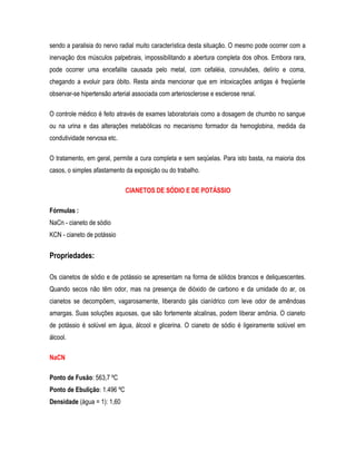 sendo a paralisia do nervo radial muito característica desta situação. O mesmo pode ocorrer com a
inervação dos músculos palpebrais, impossibilitando a abertura completa dos olhos. Embora rara,
pode ocorrer uma encefalite causada pelo metal, com cefaléia, convulsões, delírio e coma,
chegando a evoluir para óbito. Resta ainda mencionar que em intoxicações antigas é freqüente
observar-se hipertensão arterial associada com arteriosclerose e esclerose renal.
O controle médico é feito através de exames laboratoriais como a dosagem de chumbo no sangue
ou na urina e das alterações metabólicas no mecanismo formador da hemoglobina, medida da
condutividade nervosa etc.
O tratamento, em geral, permite a cura completa e sem seqüelas. Para isto basta, na maioria dos
casos, o simples afastamento da exposição ou do trabalho.
CIANETOS DE SÓDIO E DE POTÁSSIO
Fórmulas :
NaCn - cianeto de sódio
KCN - cianeto de potássio
Propriedades:
Os cianetos de sódio e de potássio se apresentam na forma de sólidos brancos e deliquescentes.
Quando secos não têm odor, mas na presença de dióxido de carbono e da umidade do ar, os
cianetos se decompõem, vagarosamente, liberando gás cianídrico com leve odor de amêndoas
amargas. Suas soluções aquosas, que são fortemente alcalinas, podem liberar amônia. O cianeto
de potássio é solúvel em água, álcool e glicerina. O cianeto de sódio é ligeiramente solúvel em
álcool.
NaCN
Ponto de Fusão: 563,7 ºC
Ponto de Ebulição: 1.496 ºC
Densidade (água = 1): 1,60
 