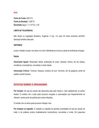 KCN
Ponto de Fusão: 622,5 ºC
Ponto de Ebulição: 1.625 ºC
Densidade (água = 1 a 16 ºC): 1,52
LIMITE DE TOLERÂNCIA:
Não fixado na Legislação Brasileira. Sugerido: 5 mg / m3 para 40 horas semanais (ACGIH);
absorção também pela pele.
SINTOMAS
Locais: irritação na pele, nos olhos e no nariz. Manifesta-se na boca o gosto de amêndoas amargas.
Gerais
Intoxicação Aguda: Respiração rápida, aceleração do pulso, náuseas, tontura, dor de cabeça,
sonolência, inconsciência, convulsões e morte rápida.
Intoxicação Crônica: Tonturas, fraqueza, excesso de suor, tremores, dor de garganta, perda de
apetite e perda de peso.
EFEITOS SOBRE O ORGANISMO
Por Contato: Os sais de cianeto são absorvidos pela pele intacta e, mais rapidamente, se estiver
lesada. O contato com a pele pode provocar erupções e vesiculações que freqüentemente se
infectam, sendo ponto de partida para outras infecções.
O contato com os olhos pode provocar irritação e dor.
Por Inalação ou Ingestão: A inalação ou ingestão de grandes quantidades de sais de cianeto de
sódio e de potássio produz imediatamente inconsciência, convulsões e morte. Em pequenas
 