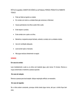 RÓTULO (sugestão); CIANETO DE SÓDIO (ou de Potássio); PERIGO; PRODUTO ALTAMENTE
TÓXICO
• Pode ser fatal se ingerido ou inalado.
• Em contato com ácido ou umidade libera gás venenoso e inflamável.
• Causa queimaduras nos olhos e pode irritar a pele.
• Evite respirar o produto.
• Evite contato com a pele e os olhos.
• Mantenha o recipiente sempre fechado, evitando o contato com a umidade e ácidos.
• Use com ventilação adequada.
• Lave-se bem após o manuseio.
• Não jogue resíduos diretamente no esgoto
VENENO
Em caso de contato:
Lave imediatamente a pele ou os olhos com bastante água, pelo menos 15 minutos. Remova a
roupa contaminada e mantenha a pessoa aquecida.
Em caos de inalação:
Remova a pessoa para local arejado. Aplique respiração artificial, se necessário.
Em caso de ingestão:
Se a vítima estiver consciente, provoque vômito dando água morna, até que o vômito fique bem
claro.
 