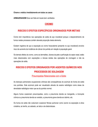 Chame o médico imediatamente em todos os casos
ARMAZENAGEM Deve ser feita em locais bem ventilados
CROMO
RISCOS E EFEITOS ESPECÍFICOS ORIGINADOS POR METAIS
Cromo tem importância nas operações de solda de aço inoxidável porque o desprendimento de
fumos nestes processos contém elevada proporção deste elemento.
Existem registros de que a exposição ao cromo hexavalente (presente no aço inoxidável) envolve
risco de aumento da incidência de câncer de pulmão em relação à população geral.
Os demais efeitos do cromo, como as dermatites, úlceras da pele e perfuração do septo nasal, estão
mais relacionados com exposições a névoas ácidas das operações de cromagem e não às
operações de solda.
RISCOS E EFEITOS ORIGINADOS POR AGENTES QUÍMICOS NOS
PROCESSOS DE SOLDAGEM
Pneumopatias Relacionadas com a Solda
As doenças pulmonares ocupacionais crônicas são conseqüências do acúmulo de fumos de solda
nos pulmões. Este acúmulo pode ser visualizado através de exame radiológico como áreas de
densidade radiológica maior que as do pulmão normal.
Alguns fumos ocasionam pneumopatias, como a pneumonia devida ao manganês, a bronquite
crônica ou pneumonia devida ao vanádio, a pneumonia grave devida ao cádmio, etc.
Os fumos de solda não costumam ocasionar fibrose pulmonar como ocorre na exposição à sílica
cristalina, ao berílio, ao asbesto, ao talco e às diatomáceas.
 