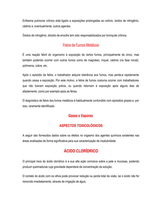 Enfisema pulmonar crônico está ligado a exposições prolongadas ao ozônio, óxidos de nitrogênio,
cádmio e, eventualmente, outros agentes.
Óxidos de nitrogênio, dióxido de enxofre tem sido responsabilizados por bronquite crônica.
Febre de Fumos Metálicos
É uma reação febril do organismo à exposição de certos fumos, principalmente de zinco, mas
também podendo ocorrer com outros fumos como de magnésio, níquel, cádmio (na fase inicial),
polímeros, cobre, etc.
Após o episódio da febre, o trabalhador adquire tolerância aos fumos, mas perde-a rapidamente
quando cessa a exposição. Por este motivo, a febre de fumos costuma ocorrer com trabalhadores
que não tiveram exposição prévia, ou quando retornam à exposição após alguns dias de
afastamento, como por exemplo após as férias.
O diagnóstico de febre dos fumos metálicos é habitualmente confundido com episódios gripais e, por
isso, raramente identificado.
Gases e Vapores
ASPECTOS TOXICOLÓGICOS
A seguir são fornecidos dados sobre os efeitos no orgasmo dos agentes químicos existentes nas
áreas analisadas de forma significativa para sua caracterização de insalubridade.
ÁCIDO CLORÍDRICO
O principal risco do ácido clorídrico é a sua alta ação corrosiva sobre a pele e mucosas, podendo
produzir queimaduras cuja gravidade dependerá da concentração da solução.
O contato do ácido com os olhos pode provocar redução ou perda total da visão, se o ácido não for
removido imediatamente, através de irrigação de água.
 