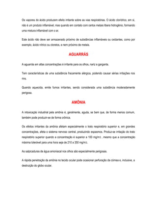 Os vapores do ácido produzem efeito irritante sobre as vias respiratórias. O ácido clorídrico, em si,
não é um produto inflamável, mas quando em contato com certos metais libera hidrogênio, formando
uma mistura inflamável com o ar.
Este ácido não deve ser armazenado próximo de substâncias inflamáveis ou oxidantes, como por
exemplo, ácido nítrico ou cloretos, e nem próximo de metais.
AGUARRÁS
A aguarrás em altas concentrações é irritante para os olhos, nariz e garganta.
Tem características de uma substância fracamente alérgica, podendo causar sérias irritações nos
rins.
Quando aquecida, emite fumos irritantes, sendo considerada uma substância moderadamente
perigosa.
AMÔNIA
A intoxicação industrial pela amônia é, geralmente, aguda, se bem que, de forma menos comum,
também pode produzir-se de forma crônica.
Os efeitos irritantes da amônia afetam especialmente o trato respiratório superior e, em grandes
concentrações, afeta o sistema nervoso central, produzindo espasmos. Produz-se irritação do trato
respiratório superior quando a concentração é superior a 100 mg/m3 , mesmo que a concentração
máxima tolerável para uma hora seja de 210 a 350 mg/m3.
As salpicaduras de água amoniacal nos olhos são especialmente perigosas.
A rápida penetração da amônia no tecido ocular pode ocasionar perfuração da córnea e, inclusive, a
destruição do globo ocular.
 