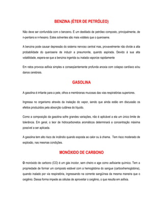 BENZINA (ÉTER DE PETRÓLEO)
Não deve ser confundida com o benzeno. É um destilado de petróleo composto, principalmente, de
n-pentano e n-hexano. Estes solventes são mais voláteis que o querosene.
A benzina pode causar depressão do sistema nervoso central mas, provavelmente não divide a alta
probabilidade do querosene de induzir a pneumonite, quando aspirada. Devido à sua alta
volatilidade, espera-se que a benzina ingerida ou inalada vaporize rapidamente
Em ratos provoca asfixia simples e conseqüentemente profunda anoxia com colapso cardíaco e/ou
danos cerebrais.
GASOLINA
A gasolina é irritante para a pele, olhos e membranas mucosas das vias respiratórias superiores.
Ingressa no organismo através da inalação do vapor, sendo que ainda estão em discussão os
efeitos produzidos pela absorção cutânea do líquido.
Como a composição da gasolina sofre grandes variações, não é aplicável a ela um único limite de
tolerância. Em geral, o teor de hidrocarbonetos aromáticos determinará a concentração máxima
possível a ser aplicada.
A gasolina tem alto risco de incêndio quando exposta ao calor ou à chama. Tem risco moderado de
explosão, nas mesmas condições.
MONÓXIDO DE CARBONO
O monóxido de carbono (CO) é um gás incolor, sem cheiro e age como asfixiante químico. Tem a
propriedade de formar um composto estável com a hemoglobina do sangue (carboxihemoglobina),
quando inalado por via respiratória, ingressando na corrente sangüínea da mesma maneira que o
oxigênio. Dessa forma impede as células de aproveitar o oxigênio, o que resulta em asfixia.
 
