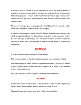 A intoxicação aguda por monóxido de carbono manifesta-se por um mal estar geral com vertigens e
cefaléia. Às vezes observa-se um estado de embriaguez com náuseas e vômitos. Em outros casos
há transtornos psíquicos e confusão mental. Posteriormente aparece um torpor progressivo com
impotência muscular que pode-se levar ao estado de coma, devendo-se tratar com urgência para
prevenir o colapso.
Nos casos de intoxicação aguda, a recuperação pode ser total. Se o contato for prolongado poderão
ocorrer danos permanentes no cérebro, devido à falta de oxigênio.
O diagnóstico da intoxicação crônica é mais difícil. Estudos ainda estão sendo realizados com
relação às exposições crônicas, mas já se conhecem efeitos sobre funções sensoriais e mentais,
tais como: diminuição da discriminação visual, redução da capacidade psicomotora, redução da
discriminação auditiva, redução da capacidade de percepção visual e redução da capacidade de
aprendizagem.
QUEROSENE
O contato com a pele pode produzir irritação primária da mesma.
Pode ingressar no organismo através de inalação de vapores ou através de ingestão do líquido.
As manifestações tóxicas incluem depressão do sistema nervoso central e pneumonia. A ingestão
acidental do líquido causa irritações no estômago e intestinos. Se for seguida de uma aspiração
originará problemas pulmonares.
Possui risco moderado de incêndio e explosão quando exposto ao calor e à chama.
TOLUENO
Durante muitos anos o tolueno foi obtido a partir do benzeno, que era produzido em plantas de
coque, e também, a partir de frações leves dos destilados de alcatrão de hulha.
Na atualidade, quase todo o tolueno que se utiliza, é obtido a partir do petróleo.
 