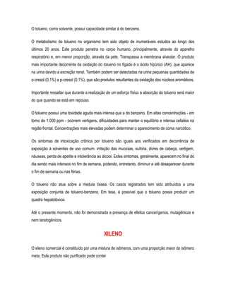 O tolueno, como solvente, possui capacidade similar à do benzeno.
O metabolismo do tolueno no organismo tem sido objeto de inumeráveis estudos ao longo dos
últimos 20 anos. Este produto penetra no corpo humano, principalmente, através do aparelho
respiratório e, em menor proporção, através da pele. Transpassa a membrana alveolar. O produto
mais importante decorrente da oxidação do tolueno no fígado é o ácido hipúrico (AH), que aparece
na urina devido a excreção renal. Também podem ser detectadas na urina pequenas quantidades de
o-cresol (0,1%) e p-cresol (0,1%), que são produtos resultantes da oxidação dos núcleos aromáticos.
Importante ressaltar que durante a realização de um esforço físico a absorção do tolueno será maior
do que quando se está em repouso.
O tolueno possui uma toxidade aguda mais intensa que a do benzeno. Em altas concentrações - em
torno de 1.000 ppm - ocorrem vertigens, dificuldades para manter o equilíbrio e intensa cefaléia na
região frontal. Concentrações mais elevadas podem determinar o aparecimento de coma narcótico.
Os sintomas de intoxicação crônica por tolueno são iguais aos verificados em decorrência de
exposição à solventes de uso comum: irritação das mucosas, euforia, dores de cabeça, vertigem,
náuseas, perda de apetite e intolerância ao álcool. Estes sintomas, geralmente, aparecem no final do
dia sendo mais intensos no fim de semana, podendo, entretanto, diminuir e até desaparecer durante
o fim de semana ou nas férias.
O tolueno não atua sobre a medula óssea. Os casos registrados tem sido atribuídos a uma
exposição conjunta de tolueno-benzeno. Em tese, é possível que o tolueno possa produzir um
quadro hepatotóxico.
Até o presente momento, não foi demonstrada a presença de efeitos cancerígenos, mutagênicos e
nem teratogênicos.
XILENO
O xileno comercial é constituído por uma mistura de isômeros, com uma proporção maior do isômero
meta. Este produto não purificado pode conter
 
