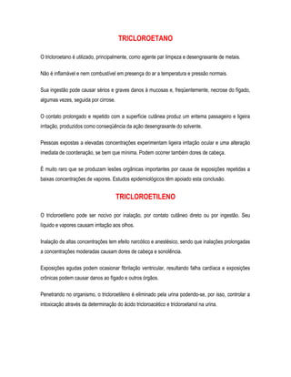TRICLOROETANO
O tricloroetano é utilizado, principalmente, como agente par limpeza e desengraxante de metais.
Não é inflamável e nem combustível em presença do ar a temperatura e pressão normais.
Sua ingestão pode causar sérios e graves danos à mucosas e, freqüentemente, necrose do fígado,
algumas vezes, seguida por cirrose.
O contato prolongado e repetido com a superfície cutânea produz um eritema passageiro e ligeira
irritação, produzidos como conseqüência da ação desengraxante do solvente.
Pessoas expostas a elevadas concentrações experimentam ligeira irritação ocular e uma alteração
imediata de coordenação, se bem que mínima. Podem ocorrer também dores de cabeça.
É muito raro que se produzam lesões orgânicas importantes por causa de exposições repetidas a
baixas concentrações de vapores. Estudos epidemiológicos têm apoiado esta conclusão.
TRICLOROETILENO
O tricloroetileno pode ser nocivo por inalação, por contato cutâneo direto ou por ingestão. Seu
líquido e vapores causam irritação aos olhos.
Inalação de altas concentrações tem efeito narcótico e anestésico, sendo que inalações prolongadas
a concentrações moderadas causam dores de cabeça e sonolência.
Exposições agudas podem ocasionar fibrilação ventricular, resultando falha cardíaca e exposições
crônicas podem causar danos ao fígado e outros órgãos.
Penetrando no organismo, o tricloroetileno é eliminado pela urina podendo-se, por isso, controlar a
intoxicação através da determinação do ácido tricloroacético e tricloroetanol na urina.
 