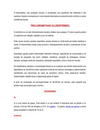 O tricloroetileno, sob condições normais, é considerado uma substância não inflamável e não
explosiva. Quando a temperatura é muito elevada decompõe-se produzindo ácido clorídrico e outras
substâncias tóxicas.
TRICLOROMETANO (CLOROFÓRMIO)
O clorofórmio é um dos hidrocarbonetos clorados voláteis mais perigoso. É nocivo quando penetra
no organismo por inalação, ingestão ou por via cutânea.
Pode causar narcose, paralisia respiratória, parada cardíaca ou morte tardia por lesões hepáticas e
renais. O triclorometano líquido pode provocar o desengraxamento da pele e queimaduras do tipo
químico.
Exposições agudas podem desencadear diferentes sintomas, dependendo da concentração e da
duração da exposição, tais como: cefaléias, sonolência, sensação de embriaguez, tonturas,
náuseas, excitação, perda de consciência, depressão respiratória, coma e morte em narcose.
Os trabalhadores expostos a concentrações baixas no ar e pessoas que tenham desenvolvido uma
dependência ao clorofórmio podem apresentar sintomas de natureza neurológica e gastrointestinal,
semelhantes aos decorrentes de casos de alcoolismo crônico. Pode observar-se também:
hepatomegalia, hepatite tóxica e degeneração graxa do fígado.
A partir da constatação da carcinogenicidade do clorofórmio em animais, cabe suspeitar que
também seja cancerígeno para o homem.
DICIONÁRIO
Ar
Ar é uma mistura de gases. Você respira o ar que também é importante para as plantas e os
animais. O Ar tem 78% de nitrogênio e 21% de oxigênio. O argônio, dióxido de carbono e outros
gases completam o restante de 1% do Ar.
Ambiente
 