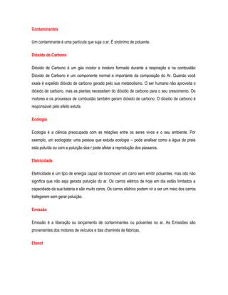 Contaminantes
Um contaminante é uma partícula que suja o ar. É sinônimo de poluente.
Dióxido de Carbono
Dióxido de Carbono é um gás incolor e inodoro formado durante a respiração e na combustão
Dióxido de Carbono é um componente normal e importante da composição do Ar. Quando você
exala é expelido dióxido de carbono gerado pelo sue metabolismo. O ser humano não aproveita o
dióxido de carbono, mas as plantas necessitam do dióxido de carbono para o seu crescimento. Os
motores e os processos de combustão também geram dióxido de carbono. O dióxido de carbono é
responsável pelo efeito estufa.
Ecologia
Ecologia é a ciência preocupada com as relações entre os seres vivos e o seu ambiente. Por
exemplo, um ecologista: uma pessoa que estuda ecologia -- pode analisar como a água da praia
esta poluída ou com a poluição doa r pode afetar a reprodução dos pássaros.
Eletricidade
Eletricidade é um tipo de energia capaz de locomover um carro sem emitir poluentes, mas isto não
significa que não seja gerada poluição do ar. Os carros elétrico de hoje em dia estão limitados a
capacidade da sua bateria e são muito caros. Os carros elétrico podem vir a ser um meio dos carros
trafegarem sem gerar poluição.
Emissão
Emissão é a liberação ou lançamento de contaminantes ou poluentes no ar. As Emissões são
provenientes dos motores de veículos e das chaminés de fabricas.
Etanol
 