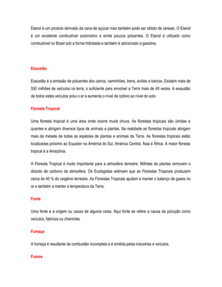 Etanol é um produto derivado da cana de açúcar mas também pode ser obtido de cereais. O Etanol
é um excelente combustível automotivo e emite poucos poluentes. O Etanol é utilizado como
combustível no Brasil sob a forma hidratada e também é adicionado a gasolina.
Exaustão
Exaustão é a emissão de poluentes dos carros, caminhões, trens, aviões e barcos. Existem mais de
550 milhões de veículos na terra, o suficiente para envolver a Terra mais de 40 vezes. A exaustão
de todos estes veículos polui o ar e aumenta o nível de ozônio ao nível do solo.
Floresta Tropical
Uma floresta tropical é uma área onde ocorre muita chuva. As florestas tropicais são úmidas e
quentes e abrigam diversos tipos de animais a plantas. Na realidade as florestas tropicais abrigam
mais da metade de todas as espécies de plantas e animais da Terra. As florestas tropicais estão
localizadas próximo ao Equador na América do Sul, América Central, Ásia e África. A maior floresta
tropical é a Amazônia.
A Floresta Tropical é muito importante para a atmosfera terrestre. Milhões de plantas removem o
dióxido de carbono da atmosfera. Os Ecologistas estimam que as Florestas Tropicais produzem
cerca de 40 % do oxigênio terrestre. As Florestas Tropicais ajudam a manter o balanço de gases no
ar e também a manter a temperatura da Terra.
Fonte
Uma fonte é a origem ou causa de alguma coisa. Aqui fonte se refere a causa da poluição como
veículos, fabricas ou chaminés.
Fumaça
A fumaça é resultante de combustão incompleta e é emitida pelas industrias e veículos.
Fumos
 