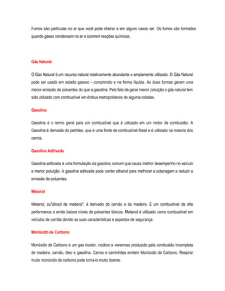 Fumos são partículas no ar que você pode cheirar e em alguns casos ver. Os fumos são formados
quando gases condensam no ar e ocorrem reações químicas.
Gás Natural
O Gás Natural é um recurso natural relativamente abundante e amplamente utilizado. O Gás Natural
pode ser usado em estado gasoso - comprimido e na forma líquida. As duas formas geram uma
menor emissão de poluentes do que a gasolina. Pelo fato de gerar menor poluição o gás natural tem
sido utilizado com combustível em ônibus metropolitanos de alguma cidades.
Gasolina
Gasolina é o termo geral para um combustível que é utilizado em um motor de combustão. A
Gasolina é derivada do petróleo, que é uma fonte de combustível fóssil e é utilizado na maioria dos
carros.
Gasolina Aditivada
Gasolina aditivada é uma formulação da gasolina comum que causa melhor desempenho no veículo
e menor poluição. A gasolina aditivada pode conter ethanol para melhorar a octanagem e reduzir a
emissão de poluentes.
Metanol
Metanol, ou"álcool de madeira", é derivado do carvão e da madeira. É um combustível de alta
performance e emite baixos níveis de poluentes tóxicos. Metanol é utilizado como combustível em
veículos de corrida devido as suas características e aspectos de segurança.
Monóxido de Carbono
Monóxido de Carbono é um gas incolor, inodoro e venenoso produzido pela combustão incompleta
de madeira, carvão, óleo e gasolina. Carros e caminhões emitem Monóxido de Carbono. Respirar
muito monóxido de carbono pode torná-lo muito doente.
 