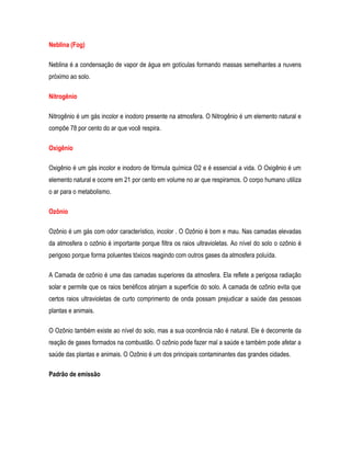 Neblina (Fog)
Neblina é a condensação de vapor de água em gotículas formando massas semelhantes a nuvens
próximo ao solo.
Nitrogênio
Nitrogênio é um gás incolor e inodoro presente na atmosfera. O Nitrogênio é um elemento natural e
compõe 78 por cento do ar que você respira.
Oxigênio
Oxigênio é um gás incolor e inodoro de fórmula química O2 e é essencial a vida. O Oxigênio é um
elemento natural e ocorre em 21 por cento em volume no ar que respiramos. O corpo humano utiliza
o ar para o metabolismo.
Ozônio
Ozônio é um gás com odor característico, incolor . O Ozônio é bom e mau. Nas camadas elevadas
da atmosfera o ozônio é importante porque filtra os raios ultravioletas. Ao nível do solo o ozônio é
perigoso porque forma poluentes tóxicos reagindo com outros gases da atmosfera poluída.
A Camada de ozônio é uma das camadas superiores da atmosfera. Ela reflete a perigosa radiação
solar e permite que os raios benéficos atinjam a superfície do solo. A camada de ozônio evita que
certos raios ultravioletas de curto comprimento de onda possam prejudicar a saúde das pessoas
plantas e animais.
O Ozônio também existe ao nível do solo, mas a sua ocorrência não é natural. Ele é decorrente da
reação de gases formados na combustão. O ozônio pode fazer mal a saúde e também pode afetar a
saúde das plantas e animais. O Ozônio é um dos principais contaminantes das grandes cidades.
Padrão de emissão
 