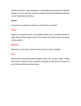 O padrão de emissão é a maior quantidade de um determinado poluente que pode ser legalmente
lançado no ar de uma única fonte. No Brasil os padrões de emissão são estabelecidos pelo Ibama
ou pelos Órgão Estaduais de Controle.
Poluente
Um poluente é uma partícula que contamina o ar. Contaminante é um sinônimo.
Propano
Propano é um componente do GLP - Gás Liquefeito de Petróleo que é o combustível; utilizado nos
fogões. Existem também veículos movidos a GLP que geram uma poluição menor que os veículos
movidos a gasolina.
Respiração
Respiração é o ato de respirar . Quando você inala ou exala o ar, ocorre a respiração.
Smog
Smog é um termo que combina as palavras inglesas "smoke" e "fog" ( fumaça e neblina). O Smog
ocorre quando a poluição ocorre em combinação com gotículas de vapor de água. O Smog é ruim
para a saúde e pode tornar as pessoas doentes.
 