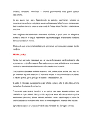 pesadelos, nervosismo, irritabilidade, e sintomas gastrointestinais leves podem aparecer
precocemente.
No seu quadro mais grave, freqüentemente os pacientes experimentam episódios de
comportamentos maníacos. A intoxicação aguda manifesta-se pela fadiga, fraqueza, perda de peso,
dores musculares, tremores, queda do purbo, queda da Pressão Arterial. Também é irritante da pele
e mucosas.
Para o diagnóstico são importantes o antecedente profissional, o quadro clínico e a dosagem de
chumbo na urina e/ou no sangue. Predominando o quadro neurológico, deve-se fazer o diagnóstico
diferencial com delirium tremens.
O tratamento pode ser semelhante ao tratamento administrado aos intoxicados crônicos por chumbo
inorgânico.
ARSINA (As H3)
A arsina é um gás incolor, mais pesado que o ar e que se forma quando o arsênico trivalente entra
em contato com o hidrogênio nascente. Esta reação ocorre, em geral, acidentalmente, em processos
metalúrgicos que envolvem substâncias que contém arsênico como impurezas.
O risco de intoxicação existe em locais onde utiliza zinco, chumbo, cobre, enxofre, ouro, prata etc.
que contenham impurezas arsenicais, na limpeza de tanques, no funcionamento de acumuladores,
na indústria química, (por ex. produção de cloretos e sulfatos de zinco) ,etc.
O quadro de intoxicação leve caracteriza-se por cefaléia, vertigem, hálito de odor aliáceo, anemia
ligeira e taxa elevada de arsênico na urina.
É um veneno essencialmente hemolítico, e, em quadros mais graves aparecem sintomas mais
característicos: ligeira icterícia, hemoglobinúria, seguido de anúria pela necrose tubular aguda e
anemia severa (hemolítica). A morte sobrevêm por falência cardíaca e edema agudo do pulmão. Se
o indivíduo sobrevive, insuficiência renal crônica ou neuropatia periférica pode ficar como seqüelas.
O prognóstico depende da função renal restante e das intensidade das altercações nervosas.
 