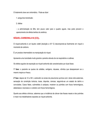 O tratamento deve ser sintomático. Pode-se dizer:
1. sanguíneo transfusão
2. diálise
- a administração do BAL tem pouco valor para o quadro agudo, mas pode prevenir o
aparecimento de efeitos tardios do arsênico.
NÍQUEL-CARBONILA Ni (CO)4
O níquel-carbonila é um liquido volátil (ebulição a 43o
C) decompondo-se facilmente em níquel e
monóxido de carbono.
É um produto intermediário na manipulação do níquel.
Apresenta uma toxicidade muito grande e penetra através da via respiratória e cutânea.
Os efeitos agudos da exposição ao níquel-carbonila são caracterizados por duas fases:
1a
fase: o paciente se queixa de cefaléia, vertigens, náuseas, vômitos que desaparecem se o
mesmo respira ar fresco.
2a
fase: depois de 12 a 36 h, sobrevêm os sinais de pneumonia química com: dores retro-esternais,
sensação de constrição torácica, tosse, dispnéia, cianose, seguindo-se um estado de delírio e
convulsões. Casos fatais, submetidos à autópsia, mostram os pulmões com focos hemorrágicos,
atelectasia e necroses e o cérebro com focos hemorrágicos.
Quanto aos efeitos crônicos, sabemos que a incidência de câncer das fossas nasais e dos pulmões
é maior nos trabalhadores expostos ao níquel-carbonila.
 