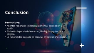 Conclusión
Puntos clave:
• Agentes racionales integran autonomía, percepción y
acción.
• El diseño depende del entorno (PEAS) y la arquitectura
elegida.
• La racionalidad acotada es esencial en aplicaciones reales.
 