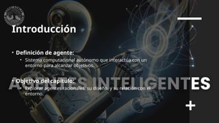 Introducción
• Definición de agente:
• Sistema computacional autónomo que interactúa con un
entorno para alcanzar objetivos.
• Objetivo del capítulo:
• Explorar agentes racionales, su diseño, y su relación con el
entorno.
 