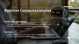 Agentes Computacionales
•Definición consensual
•Un agente es un sistema computacional capaz de actuar
autónomamente en un entorno para satisfacer metas.
•Ejemplo
•xbiff notificador de correo en UNIX ¿Es un agente? Discusión
sobre su racionalidad y limitaciones.
 