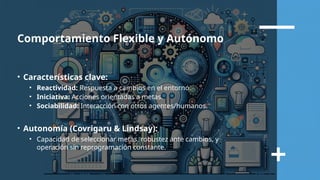 Comportamiento Flexible y Autónomo
• Características clave:
• Reactividad: Respuesta a cambios en el entorno.
• Iniciativa: Acciones orientadas a metas.
• Sociabilidad: Interacción con otros agentes/humanos.
• Autonomía (Covrigaru & Lindsay):
• Capacidad de seleccionar metas, robustez ante cambios, y
operación sin reprogramación constante.
 