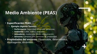 Medio Ambiente (PEAS)
• Especificación PEAS:
• Ejemplo (Agente Taxista):
• Performance: Seguridad, eficiencia, ganancias.
• Ambiente: Calles, tráfico, peatones.
• Actuadores : Acelerador, freno, comunicación.
• Sensores: Cámaras, GPS, sensores de proximidad.
• Propiedades del entorno: Observable, determinista,
multiagente, dinámico.
 
