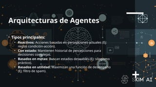 Arquitecturas de Agentes
• Tipos principales:
• Reactivos: Acciones basadas en percepciones actuales (Ej:
reglas condición-acción).
• Con estado: Mantienen historial de percepciones para
decisiones complejas.
• Basados en metas: Buscan estados deseables (Ej: silogismo
práctico).
• Basados en utilidad: Maximizan una función de desempeño
(Ej: filtro de spam).
 