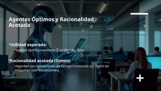 Agentes Óptimos y Racionalidad
Acotada
•Utilidad esperada:
•Agente óptimo maximiza u(r)P(r|Ag, Env)
∑ .
•Racionalidad acotada (Simon):
•Agentes con limitaciones de tiempo/resources (Ej: Agsm en
máquinas con restricciones).
 