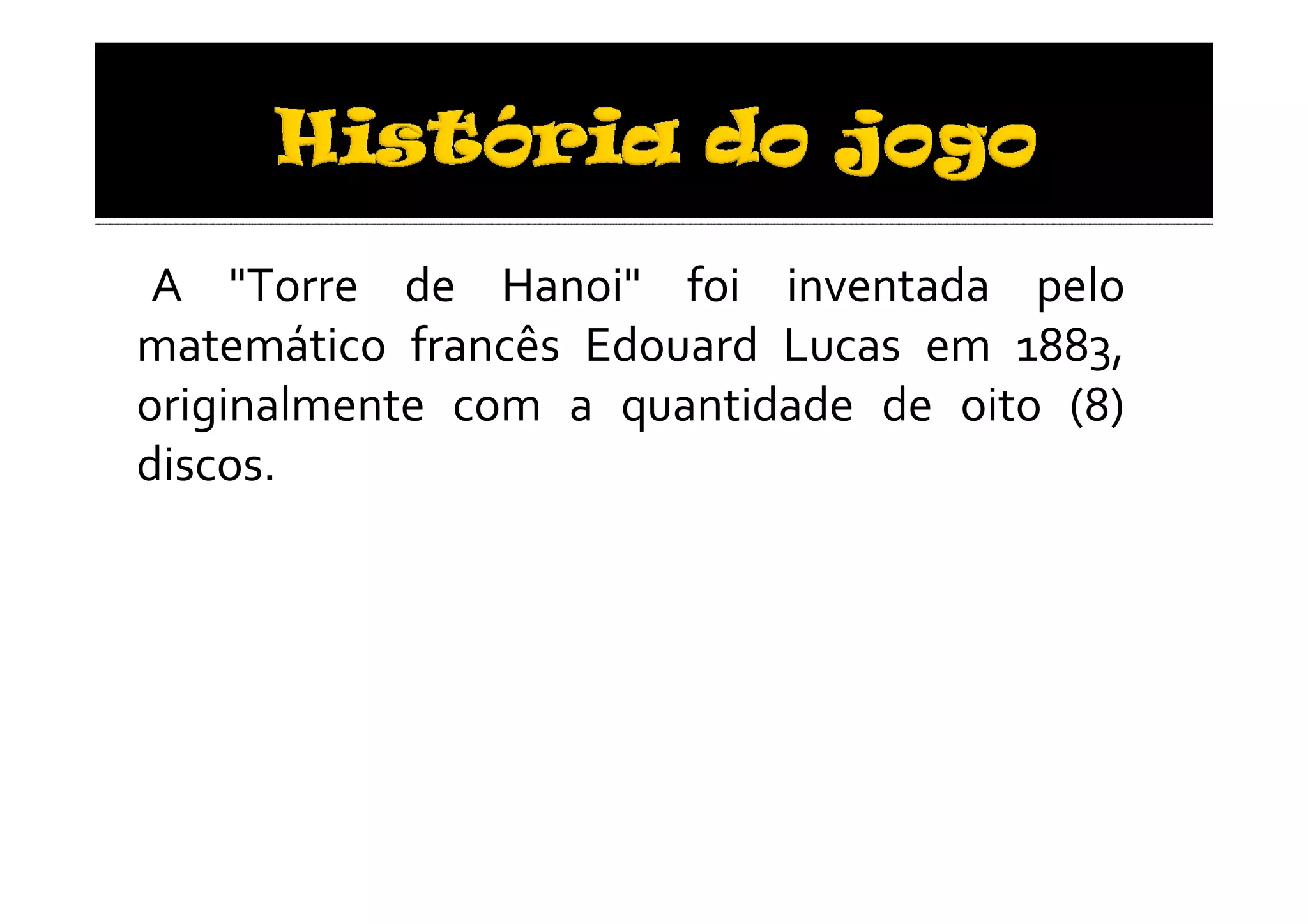 A "Torre de Hanoi" foi inventada pelo
matemático francês Edouard Lucas em 1883,
originalmente com a quantidade de oito (8)
discos.
 