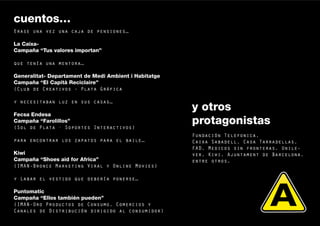 cuentos…
Erase una vez una caja de pensiones…

La Caixa-
Campaña “Tus valores importan”

que tenía una mentora…

Generalitat- Departament de Medi Ambient i Habitatge
Campaña “El Capità Reciclaire”
(Club de Creativos - Plata Gráfica

y necesitaban luz en sus casas…
                                                       y otros
Fecsa Endesa
Campaña “Farolillos”
(Sol de Plata · Soportes Interactivos)
                                                       protagonistas
                                                       Fundación Telefonica,
para encontrar los zapatos para el baile…              Caixa Sabadell, Casa Tarradellas,
                                                       FAD, Medicos sin fronteras, Unile-
Kiwi                                                   ver, Kiwi, Ajuntament de Barcelona,
Campaña “Shoes aid for Africa”                         entre otros.
(IMAN-Bronce Marketing Viral y Online Movies)

y Labar el vestido que debería ponerse…

Puntomatic
Campaña “Ellos también pueden”
(IMAN-Oro Productos de Consumo, Comercios y                                                  10


Canales de Distribución dirigido al consumidor)
 
