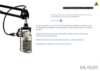 04.10.01Aplicaciones off-line / radio


                     En radio proponemos una cuña con carácter informativo en la que
                     se presentará la nueva red social EDUNECTA’T.

                     Voz de mujer:


A partir d’aquest curs 2011-2012 la Generalitat de Catalunya, ofereix a totes
les famíliies la possibilitat d’usar Edunecta’t, la nova red social per a mestres i
famílies.

Perquè la bona comunicació entre família i escola ha de ser la base per
acançar en la nova educació.

Demana més informació al te centre escolar o a www.edu365.cat

Generalitat de Catalunya, per l’Educació som-hi!




                                                                                       101




                                                                  04.10.01
 