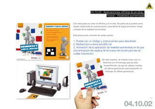 04.10.02 Aplicaciones off-line & on-line /
                             Postal · Realidad aumentada

Con esta pieza se unen el off-line y el on-line. Se parte de la postal como
medio tradicional de comunicación, para llevar al target al mundo virtual,
a través de la realidad aumentada.

Esta pieza pues consiste de varias partes:

1. Postal con un código y instrucciones para descifrarlo
2. Redirección a www.edu365.cat
3. Activación de la aplicación de realidad aumentada en la que
una animación les explica de la nueva red social para las es-
cuelas Edunecta’t.

                               De esta manera, se intenta crear una co-
                                herencia con el mensaje que se está
                                 transmitiendo, ya que se utilizan medios
                                  de última generación para transmitir un
                                   mensaje de última generación.




                                                                              102




                                                      04.10.02
 