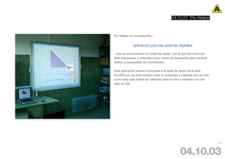 04.10.03 Pix Helper



Pix Helper es una pequeña...


             aplicación para las pizarras digitales

...que se incorporarán en todas las aulas, con la que los niños po-
drán interactuar, y utilizarla como motor de búsqueda para resolver
dudas, y busquedas de información.

Esta aplicación estará conectada a la base de datos de la web
Edu365.cat, de esta manera todo el contenido y material que se ofre-
ce en esta web podrá ser utilizado para el niño o maestro con tan
sólo un clik.




                                                                       105




                                               04.10.03
 
