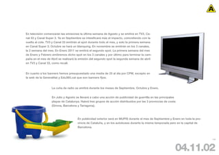 En televisión comenzarán las emisiones la última semana de Agosto y se emitirá en TV3, Ca-
nal 33 y Canal Super 3. Ya en Septiembre se intesificará más el impacto, coincidiendo con la
vuelta al cole. TV3 y Canal 33 emitirán el spot durante todo el mes, y solo la primera semana
en Canal Super 3. Octubre se hará un blanquing. En noviembre se emitirán en los 3 canales,
la 2 semana del mes. En Enero 2011 se emitirá el segundo spot. La primera semana del mes
de Enero y Febrero emitiremos dicho spot en los 3 canales y por último para terminar la cam-
paña en el mes de Abril se realizará la emisión del segundo spot la segunda semana de abril
en TV3 y Canal 33, como recall.


En cuanto a los banners hemos presupuestado una media de 25 al día por CPM, excepto en
la web de la Generalitat y Edu365.cat que son banners fijos.


                   La cuña de radio se emitirá durante los meses de Septiembre, Octubre y Enero.


                   En Julio y Agosto se llevará a cabo una acción de publicidad de guerrilla en las principales
                   playas de Catalunya. Habrá tres grupos de acción distribuidos por las 3 provincias de costa
                   (Girona, Barcelona y Tarragona).



                                      En publicidad exterior será en MUPIS durante el mes de Septiembre y Enero en toda la pro-
                                      vincia de Cataluña, y en los autobuses durante la misma temporada pero en la capital de
                                      Barcelona.



                                                                                                                                  109




                                                                                                              04.11.02
 