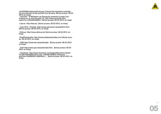 cia/403496/catalunya/Francesc-Colome-Es-important-controlar-
lus-que-lalumne-fa-del-portatil-fora-de-laula. [fecha acceso: 08-02-
2010, en linea]
- YouTube - El Ministerio de Educación presenta el juego Cos-
molema en un aula Escuela 2.0, http://www.youtube.com/
watch?v=1vRIlxtAlPs&NR=1 [fecha acceso: 08-02-2010, en linea]

-Leer.es http://leer.es/. [fecha acceso: 08-02-2010, en linea]

- Aula 2010 : Portada. http://www.educacion.es/aula2010.html.
[fecha acceso: 08-02-2010, en linea]

-Oblicua. http://www.oblicua.es/ [fecha acceso: 08-02-2010, en
linea]

-PubliPressmedia. http://www.publipressmedia.com/ [fecha acce-
so: 08-02-2010, en linea]

- ADN http://www.adn.es/publicidad. [fecha acceso: 08-02-2010,
en linea]

- QUE http://www.que.es/publicidad.html. [fecha acceso: 08-02-
2010, en linea]

- Facebook. http://www.facebook.com/pages/Barcelona-Spain/
CCCB/169750693732?v=app_2344061033&ref=nf#/event.
php?eid=255928252123&index=1 . [fecha acceso: 08-02-2010, en
linea]




                                                                        115




                                                                       05
 