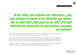 01. Resumen Ejecutivo




    Si los niños son curiosos por naturaleza, ¿por
 qué muchos se pasan el día diciendo que apren-
  der es aburrido?¿Qué pasa en su cole?¿Por qué
 tenemos las sensación de que muchas escuelas
                                     no motivan?
Será porque la sociedad ha cambiado mucho en los últimos años, y esos cambios no se han trasladado a la es-
cuela. La escuela es una institución moderna, pero la sociedad ya es postmoderna.

La escuela era una institución con un papel trascendental que llevaba el conocimiento a gentes y lugares que
no tenían acceso a el, y ahora su relevancia es menor porque los niños y niñas llegan a la escuela sabiendo ya
muchas cosas, y vivir en la sociedad del conocimiento implica que hay muchas más instituciones educativas.

El papel del maestro ha cambiado, y más que transmitir conocimientos que son universales y accesibles, debe-
ría enseñar a discernir, a saber qué hacer con toda la información que pulula por ahí.


                                                                                                                           12




                                                                                                                 02.01
 