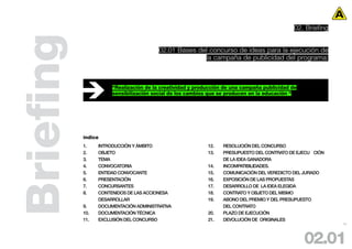 02. Briefing



Briefing                                02.01 Bases del concurso de ideas para la ejecución de
                                                      la campaña de publicidad del programa:



                      “Realización de la creatividad y producción de una campaña publicidad de
                      sensibilización social de los cambios que se producen en la educación “




           índice
           1.    INTRODUCCIÓN Y ÁMBITO                     12.   RESOLUCIÓN DEL CONCURSO
           2.    OBJETO                                    13.   PRESUPUESTO DEL CONTRATO DE EJECU CIÓN
           3.    TEMA                                            DE LA IDEA GANADORA
           4.    CONVOCATORIA                              14.   INCOMPATIBILlDADES.
           5.    ENTIDAD CONVOCANTE                        15.   COMUNICACIÓN DEL VEREDICTO DEL JURADO
           6.    PRESENTACIÓN                              16.   EXPOSICIÓN DE LAS PROPUESTAS
           7.    CONCURSANTES                              17.   DESARROLLO DE LA IDEA ELEGIDA
           8.    CONTENIDOS DE LAS ACCIONESA               18.   CONTRATO Y OBJETO DEL MISMO
                 DESARROLLAR                               19.   ABONO DEL PREMIO Y DEL PRESUPUESTO
           9.    DOCUMENTACIÓN ADMINISTRATIVA                    DEL CONTRATO
           10.   DOCUMENTACIÓN TÉCNICA                     20.   PLAZO DE EJECUCIÓN
           11.   EXCLUSIÓN DEL CONCURSO                    21.   DEVOLUCIÓN DE ORIGINALES
                                                                                                            13




                                                                                                 02.01
 