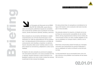 02.01.01 Introducción y àmbito



Briefing
                       La Consejería de Educación de la GENE-
                        RALITAT DE CATALUÑA, quiere llevar a
           cabo una campaña publicitaria basada de sensibilia-
           ción social de los cambios que se producen en la edu-
                                                                       En esta primera fase, la campaña se centralizará en la
                                                                       figura del maestro como conductor del motor tecnoló-
                                                                       gico en las escuelas.


           cación, donde intervienen además, familias y alumnos.       Se pretende obtener la creación y el diseño de la me-
                                                                       jor línea de comunicación susceptible de ser emitida
           Esta campaña es una iniciativa del Gobierno catalán         dentro de las programaciones diarias de los medios de
           conjuntamente con el Fondo Social Europeo como              comunicación social y en otros canales digitales en los
           respuesta a la falta de especialización de los profeso-     que se establece un contacto diario o directo con el
           res, a la desmotivación de los alumnos y a la falta de      ciudadano.
           comunicación entre familias y maestros. La adminis-
           tración educativa debe poner medidas sobre la mesa          Esta línea comunicativa estará formada por mensajes
           para mejorar la convivencia y adaptación a esta nueva       concretos que transmitirán los actores implicados y
           realidad.                                                   que se adaptarán al medio de difusión social del que
                                                                       se trate.
           El objetivo de esta campaña es promover la adapta-
           ción del sistema educativo a la nueva sociedad del TIC      La documentación que se acompaña tiene como ob-
           y, además, hacerlo extensivo a todo el territorio con       jeto informar a los posibles concursantes de las bases
           igualdad y justicia, así como invitar a todos los actores   del concurso.
           a participar de las nuevas tecnologías.                                                                               14




                                                                                                        02.01.01
 