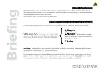 02.01.07 Concursantes



Briefing   Podrán presentarse todos los profesionales, agencias de publicidad y diseño gráfico, personas físicas o jurídi-
           cas, de cualquier nacionalidad o lugar de residencia, que se dediquen a crear, proyectar y/o distribuir campañas
           publicitarias para cualquier medio de difusión.
           Podrán hacerlo tanto en equipo como individualmente.



                                                      02.01.08 Contenidos de las acciones a desarrollar
           Los diseños y mensajes objeto de este concurso, se constituyen con las siguientes características básicas:



                                                                               1. Maestros
           Público destinatario: La campaña está destinada a 3                 2. Alumnos: : la campaña se centrará
           segmentos de la población de la Comunidad Autónoma                  sobre un SEGMENTO específico: enseñanza
           de Cataluña, diferentes pero que interactúan entre ellos:           primaria (6-12 años)

                                                                               3. Padres

           Mensajes: Cataluña es hoy una comunidad multicultural, moderna y progresista que se plantea el reto de la
           calidad y de la mejora continua en el sistema educativo.

           Los mensajes se desarrollarán en varias líneas creativas, teniendo en cuenta que el público objetivo de la cam-
           paña se divide en los tres segmentos ya especificados, y que con el nuevo cambio de Ley (LEC) esta campaña
           servirá para reforzar el modelo educativo actual, apoyándose en la nueva realidad tecnológica.


                                                                                                                              17




                                                                                           02.01.07/08
 