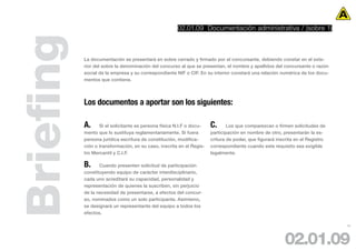 02.01.09 Documentación administrativa / (sobre 1)



Briefing   La documentación se presentará en sobre cerrado y firmado por el concursante, debiendo constar en el exte-
           rior del sobre la denominación del concurso al que se presentan, el nombre y apellidos del concursante o razón
           social de la empresa y su correspondiente NIF o CIF. En su interior constará una relación numérica de los docu-
           mentos que contiene.




           Los documentos a aportar son los siguientes:

           A.     Si el solicitante es persona física N.I.F o docu-   C.      Los que comparezcan o firmen solicitudes de
           mento que lo sustituya reglamentariamente. Si fuera        participación en nombre de otro, presentarán la es-
           persona jurídica escritura de constitución, modifica-      critura de poder, que figurará inscrita en el Registro
           ción o transformación, en su caso, inscrita en el Regis-   correspondiente cuando este requisito sea exigible
           tro Mercantil y C.I.F.                                     legalmente.

           B.     Cuando presenten solicitud de participación
           constituyendo equipo de carácter interdisciplinario,
           cada uno acreditará su capacidad, personalidad y
           representación de quienes la suscriben, sin perjuicio
           de la necesidad de presentarse, a efectos del concur-
           so, nominados como un solo participante. Asimismo,
           se designará un representante del equipo a todos los
           efectos.

                                                                                                                               18




                                                                                                        02.01.09
 
