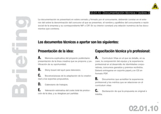 02.01.10 Documentación técnica / (sobre 2)



Briefing   La documentación se presentará en sobre cerrado y firmado por el concursante, debiendo constar en el exte-
           rior del sobre la denominación del concurso al que se presentan, el nombre y apellidos del concursante o razón
           social de la empresa y su correspondiente NIF o CIF. En su interior constará una relación numérica de los docu-
           mentos que contiene.




           Los documentos técnicos a aportar son los siguientes:

           Presentación de la idea:                                  Capacitación técnica y/o profesional:
           A.      Memoria explicativa del proyecto publicitario:    A.     Currículum Vitae en el que se detalle, en su
           presentación de la línea creativa que se propone y jus-   caso, la composición del equipo y la experiencia
           tificación de su oportunidad.                             profesional en el desarrollo de identidades corpo-
                                                                     rativas, concursos ganados y premios recibidos.
           B.     Story board del spot para televisión.              Deberá entregarse en soporte papel y en CD en
                                                                     formato PDF.
           C.     Bocetos/piezas de la adaptación de la creativi-
           dad a los soportes propuestos.                            B.     Documentos que acrediten la experiencia
                                                                     profesional y los méritos que se relacionan en el
           D.     Calendario de trabajos.                            currículum vitae.

           E.     Valoración estimativa del coste total de produc-   C.     Declaración de que la propuesta es original e
           ción de la idea, y su desglose por partidas               inédita.


                                                                                                                             19




                                                                                                       02.01.10
 