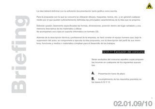 La idea deberá definirse con la suficiente documentación tanto gráfica como escrita.




Briefing   Para la propuesta con la que se concurra se utilizarán dibujos, maquetas, textos, etc.; y en general cualquier
           medio por el que queden suficientemente definidas las principales características de la idea que se propone.

           Deberán quedar claramente especificadas las formas, dimensiones, posición dentro del lugar señalado y una
           memoria descriptiva de los materiales a utilizar.
           Se acompañará una copia en soporte informático en formato CD.

           Además de la descripción técnica y profesional de la empresa, se hará constar el equipo humano que, bajo la
           supervisión del autor, se compromete a ejecutar la idea propuesta, con la descripción del perfil de sus miem-
           bros, funciones y medios o materiales a emplear para el desarrollo de los trabajos.



                                                                                02.01.11 Exclusión del concurso

                                                                     Serán excluidos del concurso aquellos cuyas propues-
                                                                     tas incurran en cualquiera de los siguientes supues-
                                                                     tos:



                                                                     A.     Presentación fuera de plazo

                                                                     B.     Incumplimiento de los requisitos previstos en
                                                                     las bases 9,10 Y 15




                                                                                                                            20




                                                                                            02.01.09/10
 