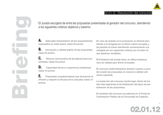02.01.12 Resolución del concurso



Briefing   El Jurado escogerá de entre las propuestas presentadas al ganador del concurso, atendiendo
           a los siguientes criterios objetivos y baremo:



           A.    Adecuada interpretación de los requerimientos      En caso de empate en la puntuación se dirimirá aten-
           expresados en estas bases, hasta 25 puntos               diendo a la otorgada por el último criterio recogido y
                                                                    de persistir el mismo atendiendo sucesivamente a la
           B.     Innovación y calidad gráfica de las propuestas,   otorgada por los siguientes criterios por el orden en
           hasta 25 puntos                                          que aparecen recogidos.

           C.     Eficacia comunicativa de las aplicaciones pre-    El Presidente del Jurado tiene, en última instancia,
           sentadas, hasta 25 puntos                                voto de calidad para dirimir el empate.

           D.     Capacidad técnica y experiencia profesional,
                                                                    El concurso podrá declararse desierto cuando a juicio
           hasta 15 puntos.
                                                                    del Jurado las propuestas no reúnan la calidad sufi-

           E.     Propuestas complementarias que favorezcan la
                                                                    ciente esperada.

           difusión y mejoren la eficacia de la campaña, hasta 10
                                                                    La resolución del concurso tendrá lugar dentro de los
           puntos.
                                                                    diez días siguientes al de finalización del plazo de pre-
                                                                    sentación de las propuestas.

                                                                    El resultado del concurso se publicará en el Portal de
                                                                    Contratación Pública de la Comunidad de Cataluña.


                                                                                                                                21




                                                                                                       02.01.12
 