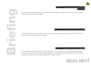 02.01.15 Comunicación del veredicto
                                                                                                 del jurado


Briefing   La comunicación del fallo del Jurado se hará por carta al ganador y se publicará en el Portal de Contratación
           Pública de la Comunidad de Cataluña.




                                                                     02.01.16 Exposición de las propuestas

           A criterio del Jurado, los concursantes podrán ser citados para cualquier ampliación aclaración necesaria res-
           pecto de la documentación técnica aportada.




                                                                       02.01.17 Desarrollo de la idea elegida
           La idea elegida será desarrollada por el autor o autores con la coordinación y supervisión de ARPED. El plazo
           comienza al siguiente día de la publicación del ganador en el Portal de Contratación Pública de la Comunidad
           Catalana y se extiende hasta la improrrogable de 27 Febrero de 2010.

                                                                                                                            23




                                                                                           02.01.15/17
 