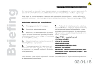 02.01.18 Desarrollo de la idea elegida



Briefing   Si el seleccionado no desarrollara la idea elegida en el plazo concedido para ello, se entenderá que renuncia a la
           ejecución de la misma. En este caso, podrá contratarse la ejecución de la idea que resulte en segundo lugar.

           Serán objeto del contrato la creación y desarrollo de la propuesta, la dirección técnica y artística, así como la
           producción audiovisual y artes finales que componen la idea, de acuerdo con el proyecto aprobado por ARPED.


           Serán tareas a efectuar por el adjudicatario:

           A.     Estrategia y creatividad de la campaña               F.      Producción de todos los elementos audiovisua-
                                                                       les y artes finales que compongan la propuesta técnica
           B.     Definición de la estrategia creativa                 para la difusión en medios de comunicación. (Queda
                                                                       excluida la producción de objetos de regalo publicita-
           C.     Adaptación a los distintos soportes de comuni-       rio). Los masters y artes finales a producir serán como
           cación: TV, prensa escrita, radio, exteriores y otros ca-   mínimo, los siguientes:
           nales de comunicación que se incluyan en la propuesta
           de medios (offline y online).
                                                                       > Spot TV 20” y canales Internet.
                                                                       > Cuña de radio 20”.
           D.     Aplicación de la línea creativa a los soportes de    > Cartel de campaña
           material gráfico que se propongan.                          > Folleto informativo.
           E.     Propuesta creativa con las imágenes que con-
                                                                       > Pagina de prensa (b/n y color).
           formarán las artes finales originales y las propuestas      > Banner para Internet.
           de adaptación a los diferentes medios que se emplea-        > Publicidad exterior (adaptaciones para vallas,
           rán en la campaña.                                          marquesinas, mupis, banderolas, trasera y late-
                                                                       ral de autobuses).

           Otros elementos que la empresa adjudicataria considere que contribuyen a una mejor comprensión y valoración
           de la estrategia de comunicación.                                                                                     24




                                                                                                        02.01.18
 